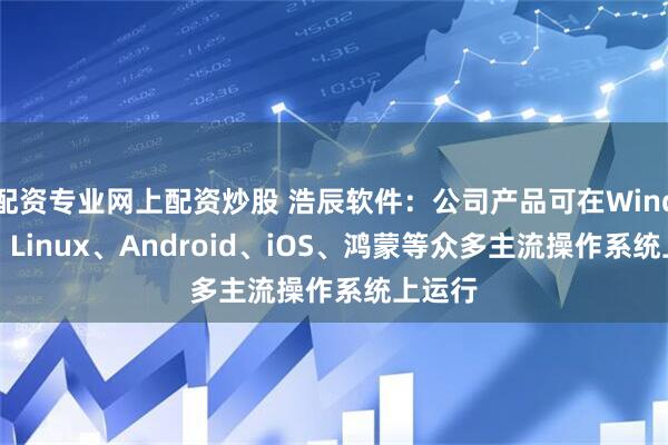 配资专业网上配资炒股 浩辰软件：公司产品可在Windows、Linux、Android、iOS、鸿蒙等众多主流操作系统上运行