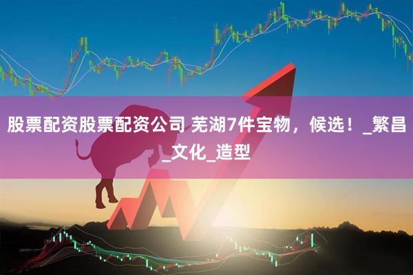 股票配资股票配资公司 芜湖7件宝物，候选！_繁昌_文化_造型