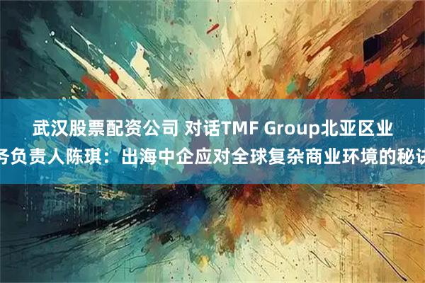 武汉股票配资公司 对话TMF Group北亚区业务负责人陈琪：出海中企应对全球复杂商业环境的秘诀