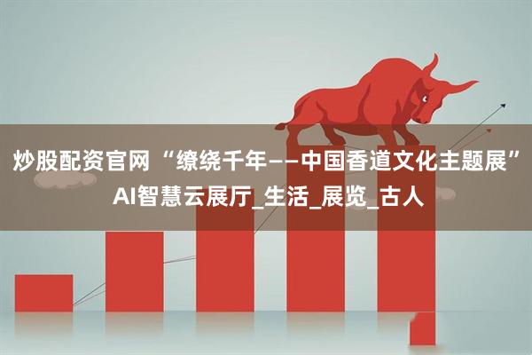 炒股配资官网 “缭绕千年——中国香道文化主题展” AI智慧云展厅_生活_展览_古人