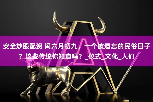 安全炒股配资 闰六月初九，一个被遗忘的民俗日子？这些传统你知道吗？_仪式_文化_人们