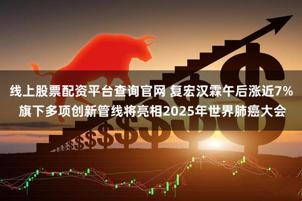线上股票配资平台查询官网 复宏汉霖午后涨近7% 旗下多项创新管线将亮相2025年世界肺癌大会