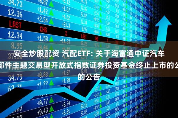 安全炒股配资 汽配ETF: 关于海富通中证汽车零部件主题交易型开放式指数证券投资基金终止上市的公告