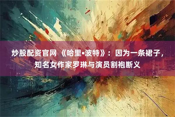 炒股配资官网 《哈里•波特》：因为一条裙子，知名女作家罗琳与演员割袍断义