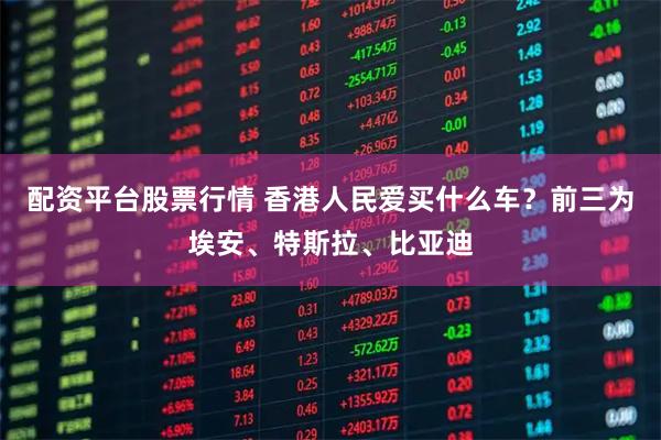 配资平台股票行情 香港人民爱买什么车？前三为埃安、特斯拉、比亚迪