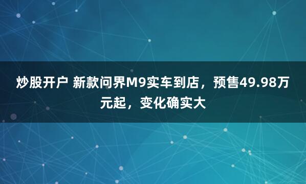 炒股开户 新款问界M9实车到店，预售49.98万元起，变化确实大