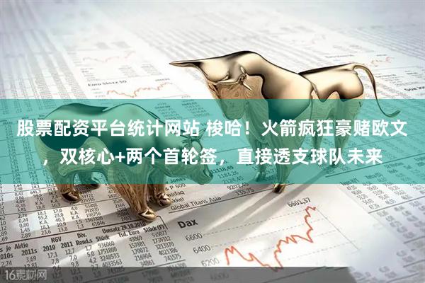 股票配资平台统计网站 梭哈！火箭疯狂豪赌欧文，双核心+两个首轮签，直接透支球队未来