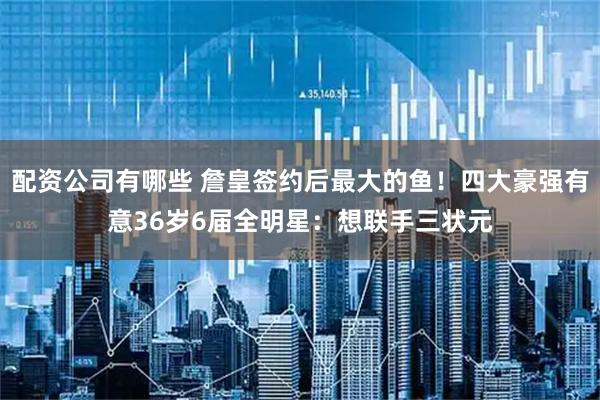配资公司有哪些 詹皇签约后最大的鱼！四大豪强有意36岁6届全明星：想联手三状元