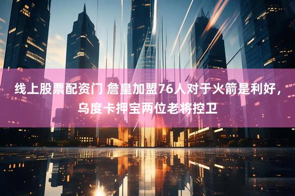 线上股票配资门 詹皇加盟76人对于火箭是利好,乌度卡押宝两位老将控卫